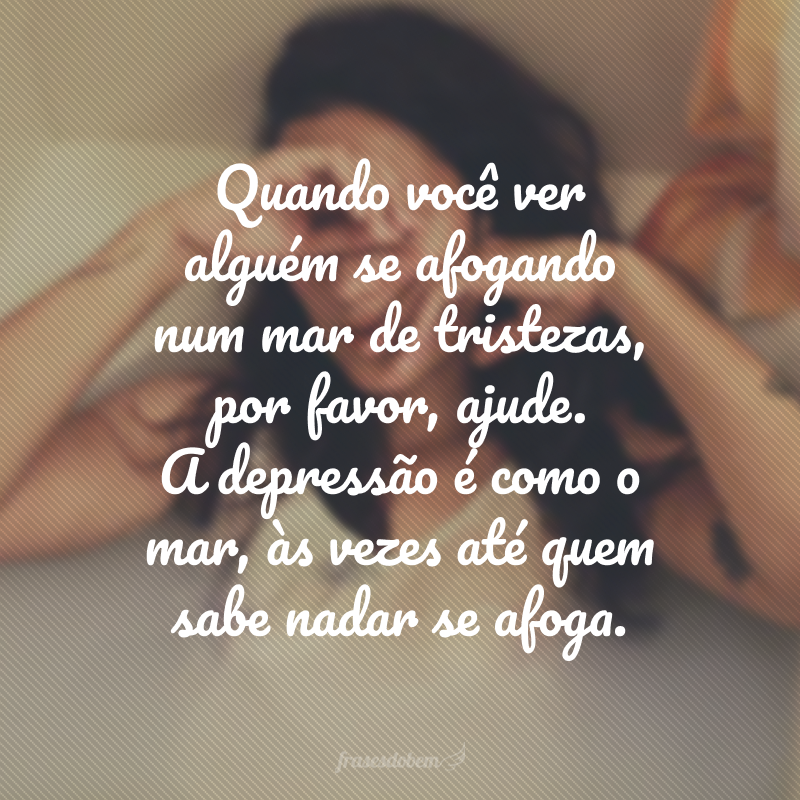 Quando você ver alguém se afogando num mar de tristezas, por favor, ajude. A depressão é como o mar, às vezes até quem sabe nadar se afoga. 