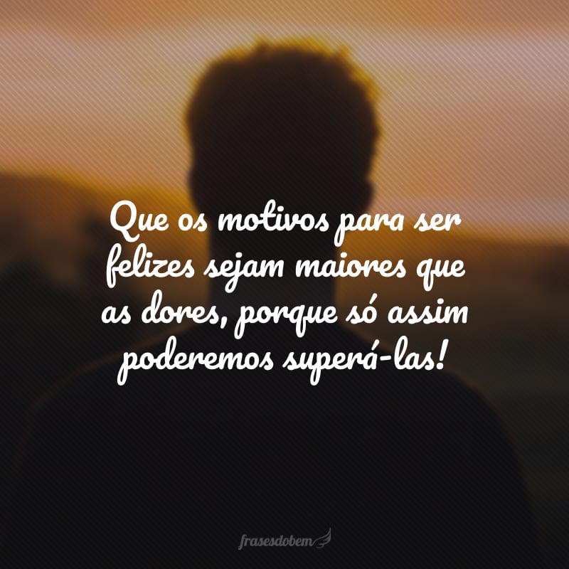 Que os motivos para ser felizes sejam maiores que as dores, porque só assim poderemos superá-las!