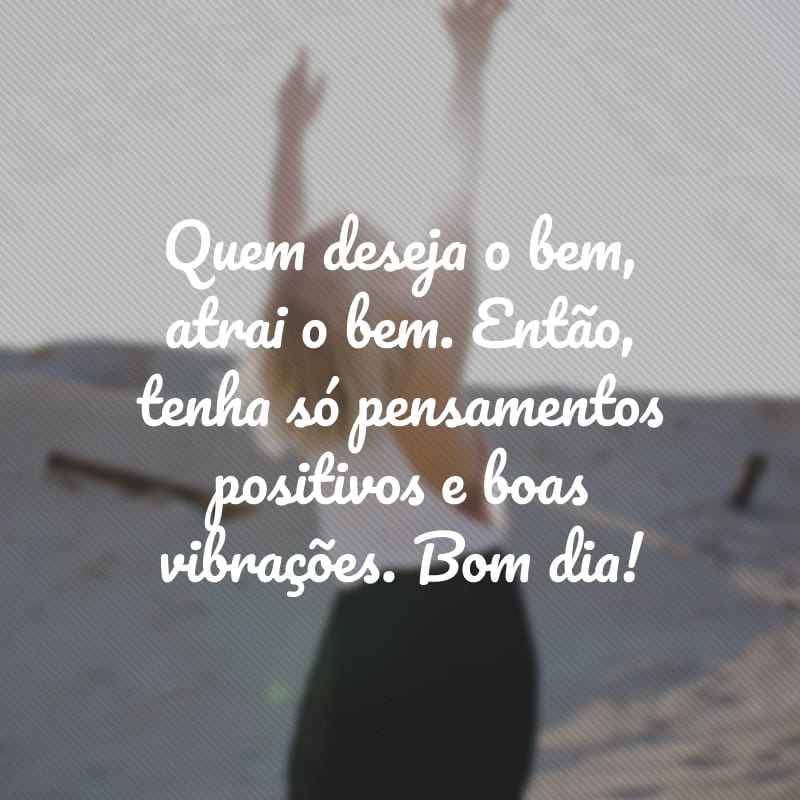 Quem deseja o bem, atrai o bem. Então, tenha só pensamentos positivos e boas vibrações. Bom dia!