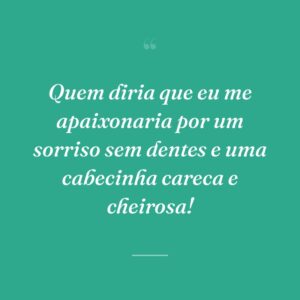 Quem diria que eu me apaixonaria por um sorriso sem dentes e uma cabecinha careca e cheirosa!