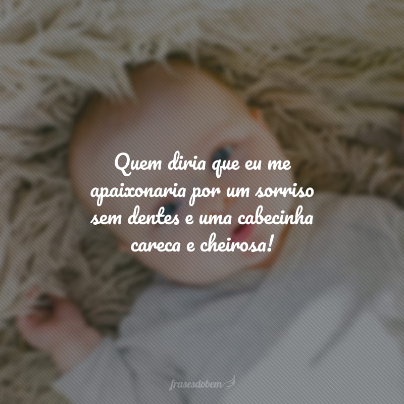 Quem diria que eu me apaixonaria por um sorriso sem dentes e uma cabecinha careca e cheirosa!