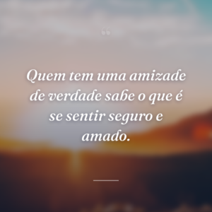 Quem tem uma amizade de verdade sabe o que é se sentir seguro e amado.