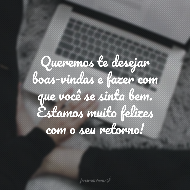 Queremos te desejar boas-vindas e fazer com que você se sinta bem. Estamos muito felizes com o seu retorno! 