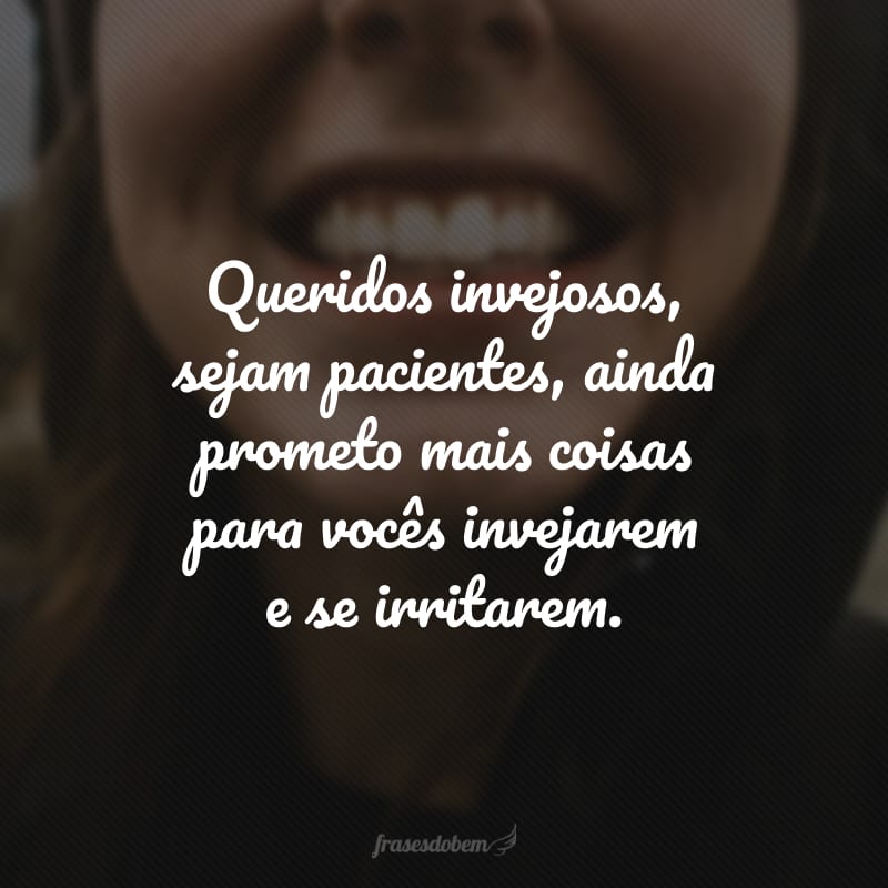 Queridos invejosos, sejam pacientes, ainda prometo mais coisas para vocês invejarem e se irritarem.