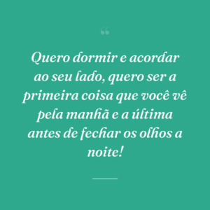 Quero dormir e acordar ao seu lado, quero ser a primeira coisa que você vê pela manhã e a última antes de fechar os olhos a noite!