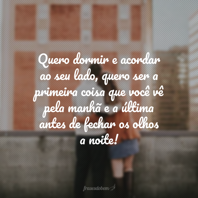 Quero dormir e acordar ao seu lado, quero ser a primeira coisa que você vê pela manhã e a última antes de fechar os olhos a noite!