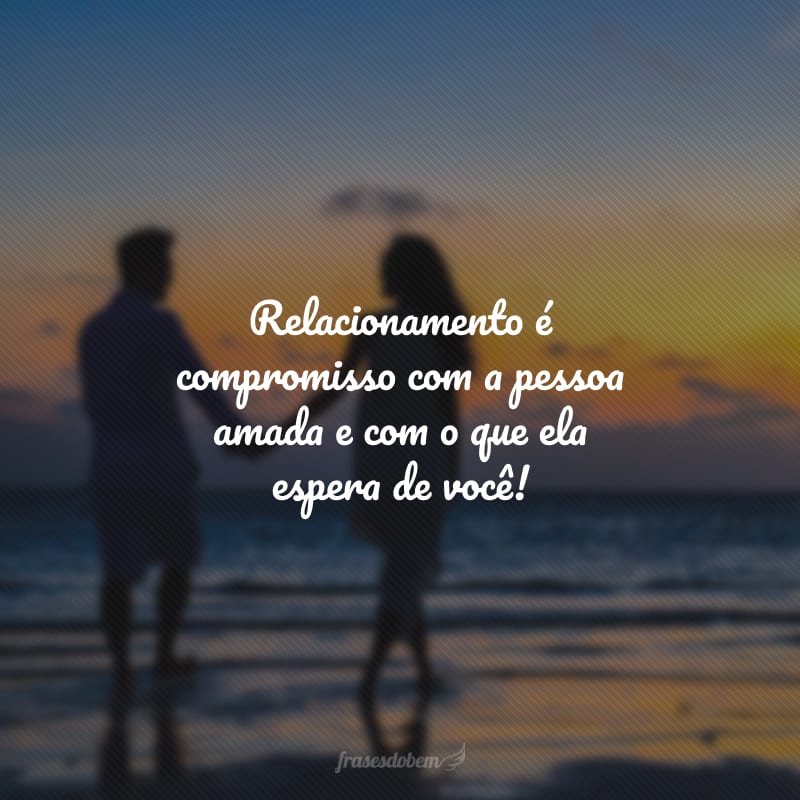 Relacionamento é compromisso com a pessoa amada e com o que ela espera de você!