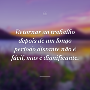 Retornar ao trabalho depois de um longo período distante não é fácil, mas é dignificante.