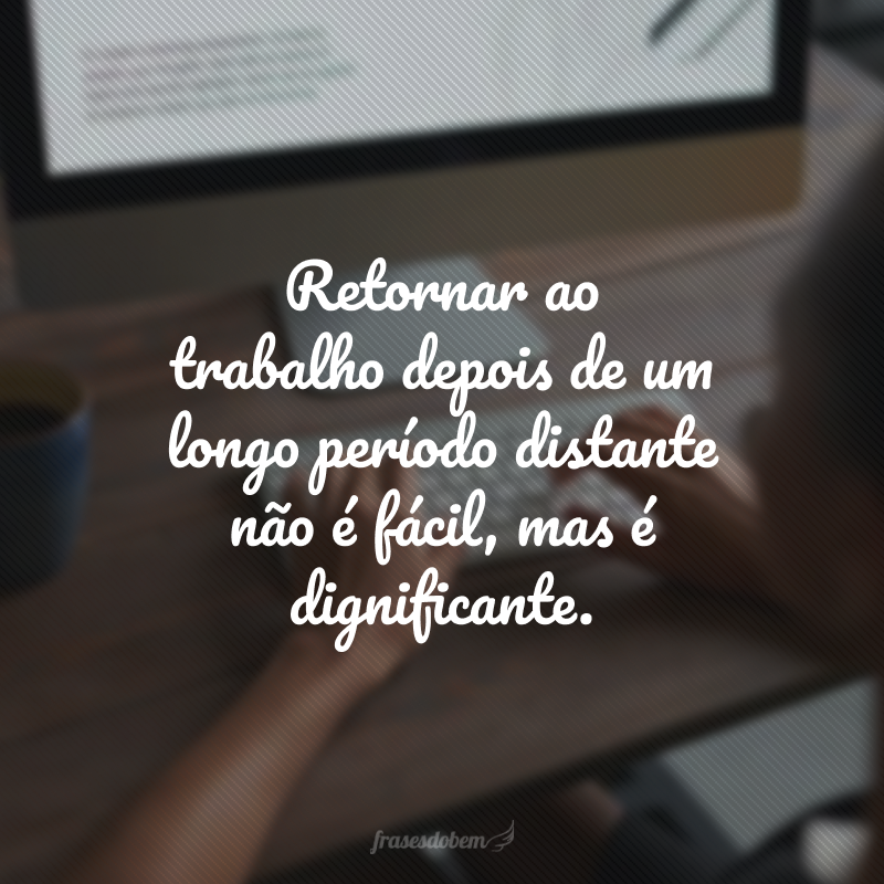 Retornar ao trabalho depois de um longo período distante não é fácil, mas é dignificante. 