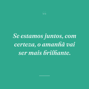 Se estamos juntos, com certeza, o amanhã vai ser mais brilhante.