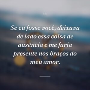 Se eu fosse você, deixava de lado essa coisa de ausência e me faria presente nos braços do meu amor.