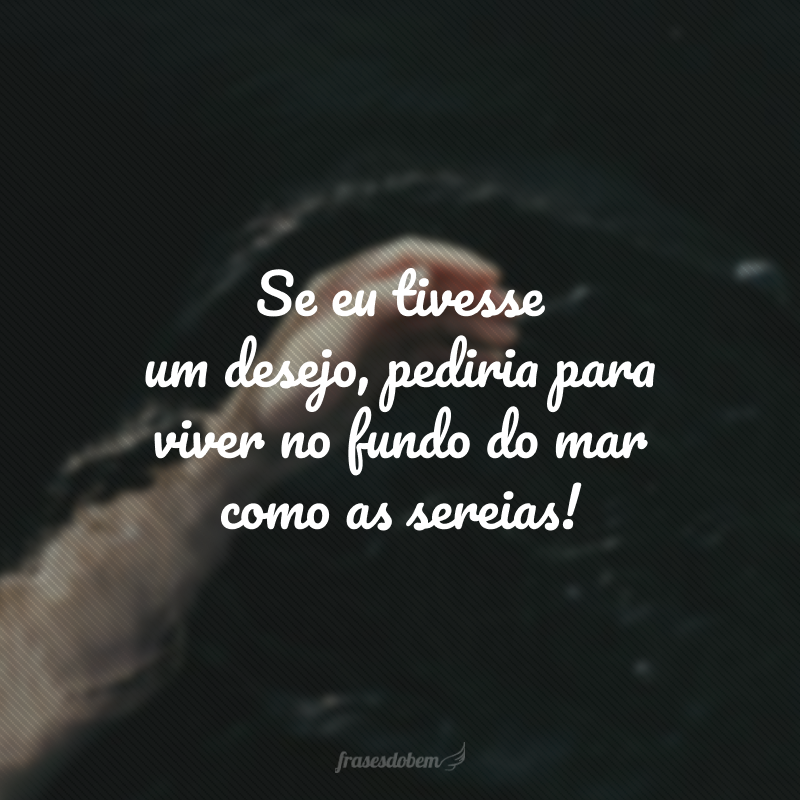 Se eu tivesse um desejo, pediria para viver no fundo do mar como as sereias!