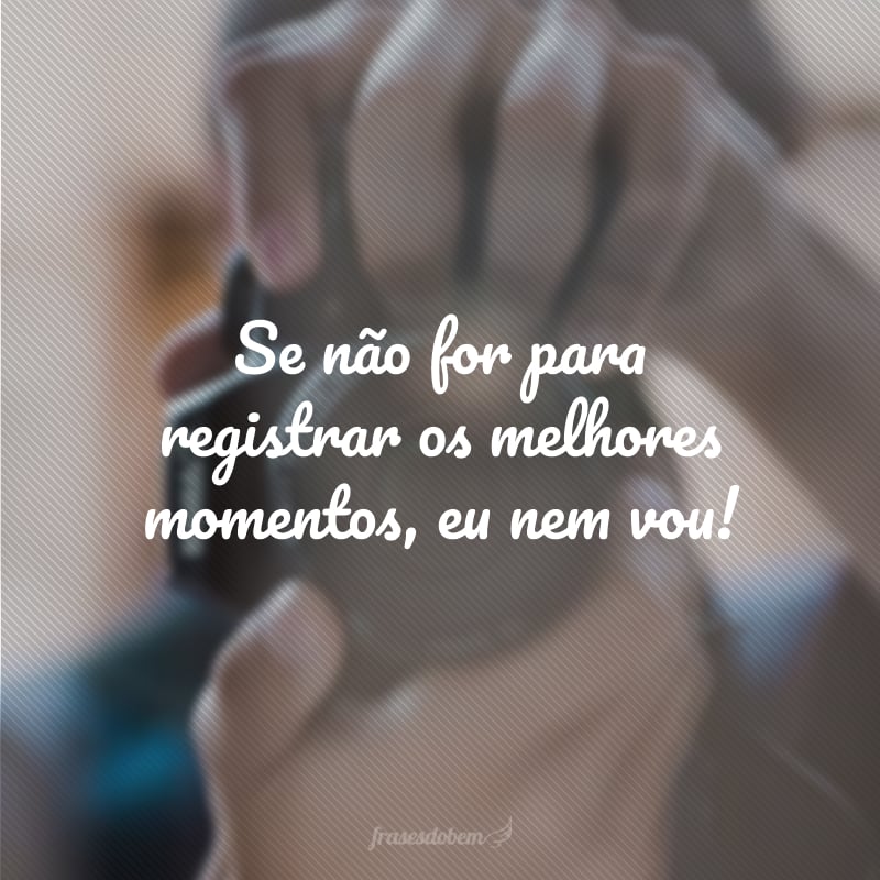 Se não for para registrar os melhores momentos, eu nem vou!