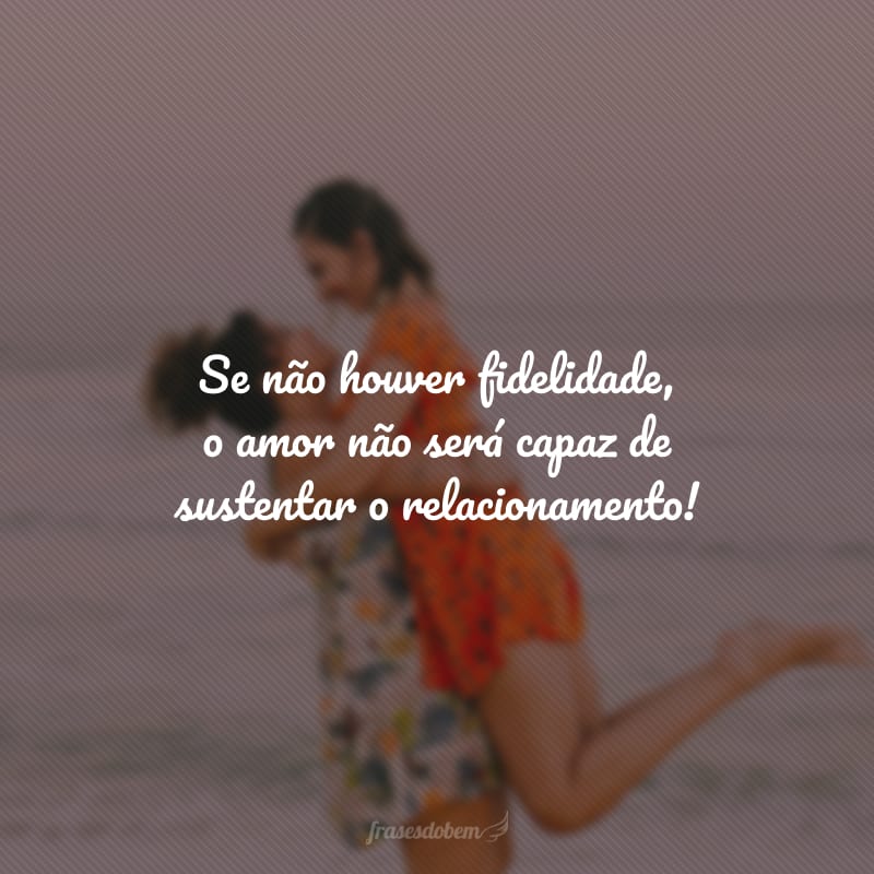 Se não houver fidelidade, o amor não será capaz de sustentar o relacionamento!