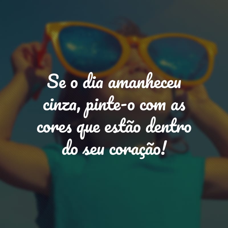 Se o dia amanheceu cinza, pinte-o com as cores que estão dentro do seu coração!