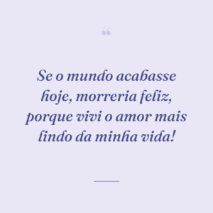 Se o mundo acabasse hoje, morreria feliz, porque vivi o amor mais lindo da minha vida!
