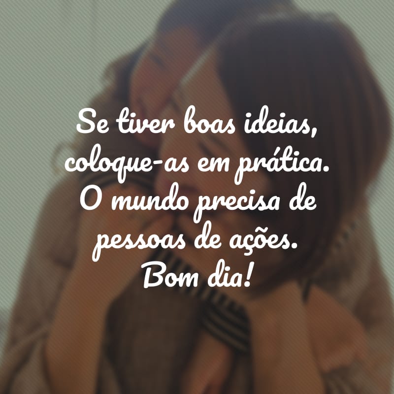 Se tiver boas ideias, coloque-as em prática. O mundo precisa de pessoas de ações. Bom dia!