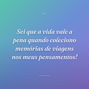 Sei que a vida vale a pena quando coleciono memórias de viagens nos meus pensamentos!