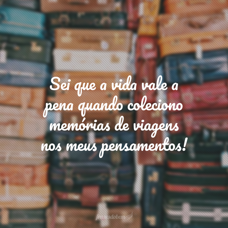 Sei que a vida vale a pena quando coleciono memórias de viagens nos meus pensamentos!