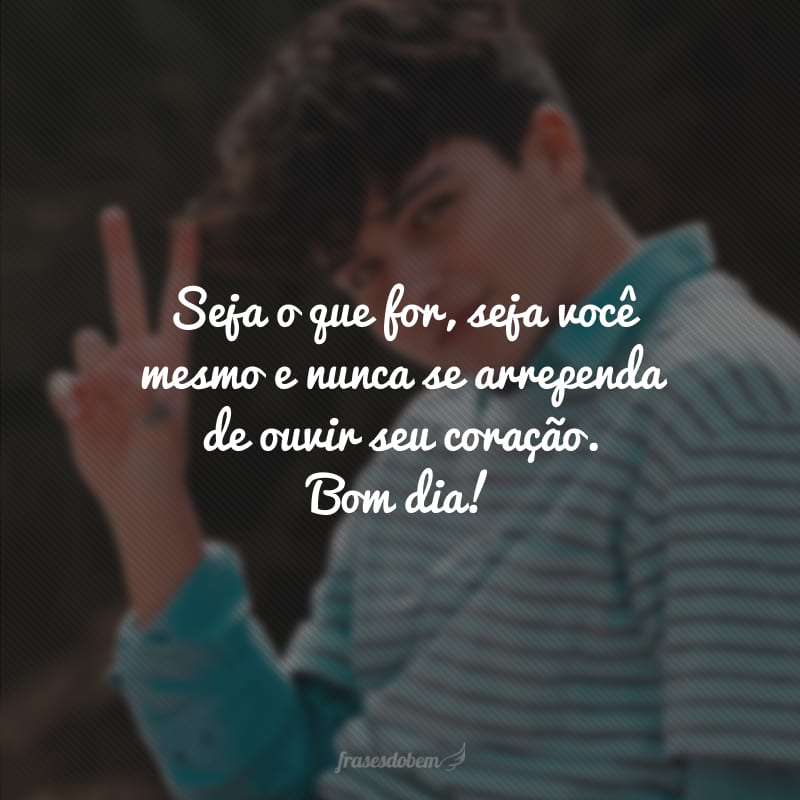 Seja o que for, seja você mesmo e nunca se arrependa de ouvir seu coração. Bom dia!