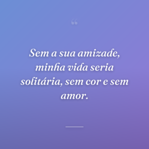Sem a sua amizade, minha vida seria solitária, sem cor e sem amor.