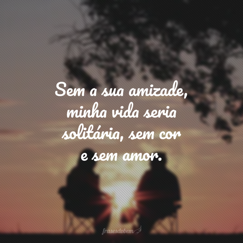 Sem a sua amizade, minha vida seria solitária, sem cor e sem amor. 