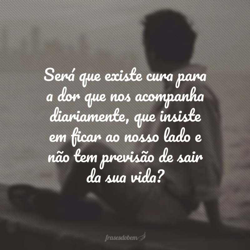 Será que existe cura para a dor que nos acompanha diariamente, que insiste em ficar ao nosso lado e não tem previsão de sair da sua vida?