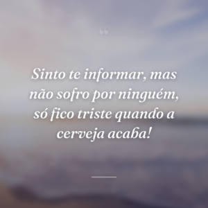 Sinto te informar, mas não sofro por ninguém, só fico triste quando a cerveja acaba!