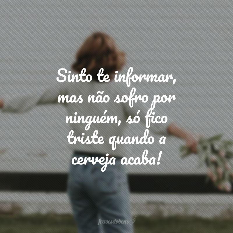 Sinto te informar, mas não sofro por ninguém, só fico triste quando a cerveja acaba!