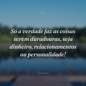 Só a verdade faz as coisas serem duradouras, seja dinheiro, relacionamentos ou personalidade!