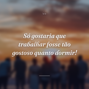 Só gostaria que trabalhar fosse tão gostoso quanto dormir!