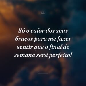 Só o calor dos seus braços para me fazer sentir que o final de semana será perfeito!