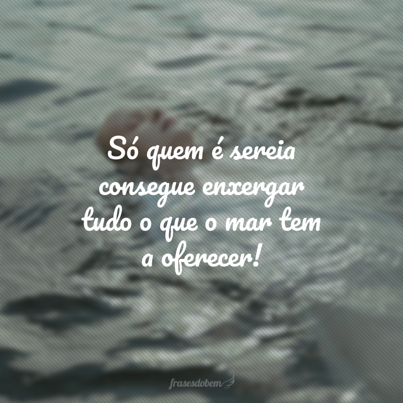 Só quem é sereia consegue enxergar tudo o que o mar tem a oferecer!