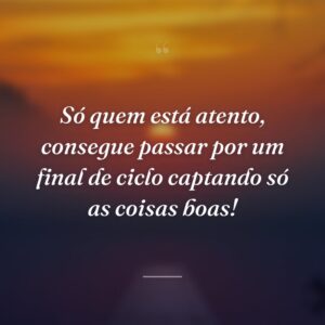 Só quem está atento, consegue passar por um final de ciclo captando só as coisas boas!