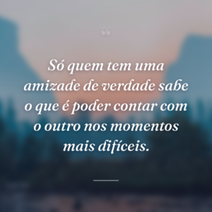 Só quem tem uma amizade de verdade sabe o que é poder contar com o outro nos momentos mais difíceis.