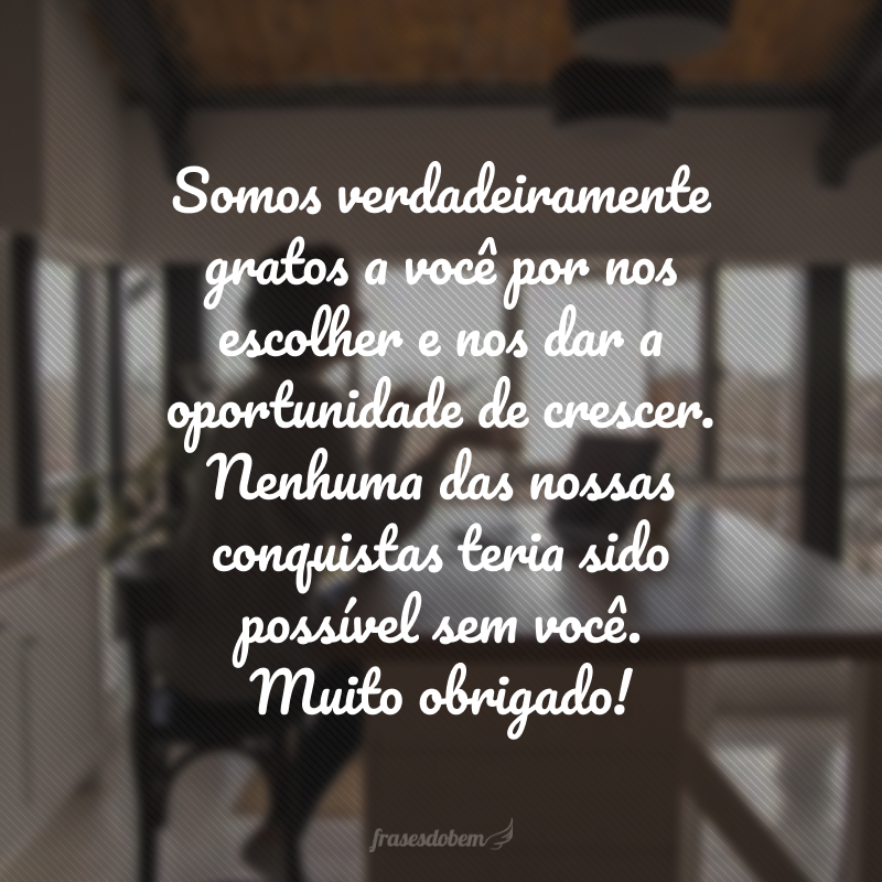 Somos verdadeiramente gratos a você por nos escolher e nos dar a oportunidade de crescer. Nenhuma das nossas conquistas teria sido possível sem você. Muito obrigado!