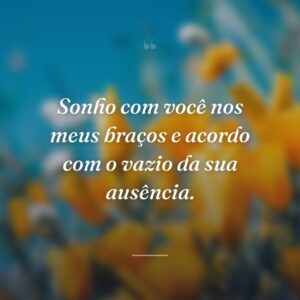 Sonho com você nos meus braços e acordo com o vazio da sua ausência.