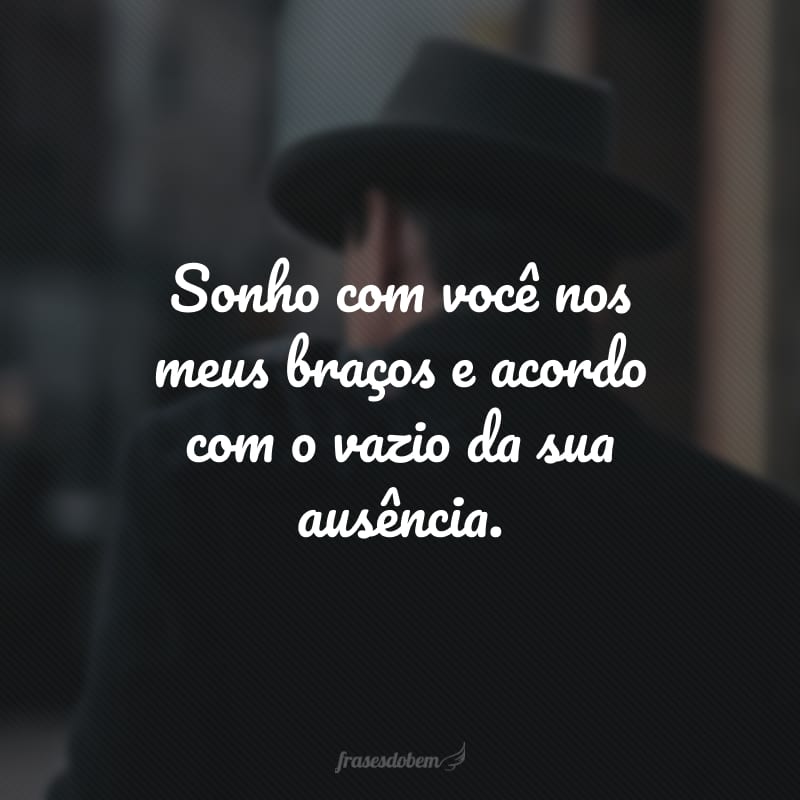 Sonho com você nos meus braços e acordo com o vazio da sua ausência. 