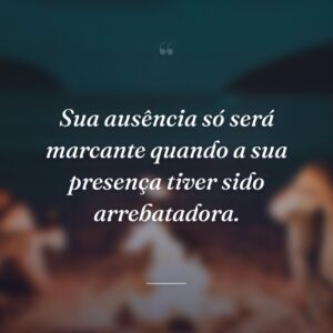 Sua ausência só será marcante quando a sua presença tiver sido arrebatadora.