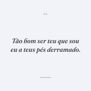 Tão bom ser teu que sou eu a teus pés derramado.