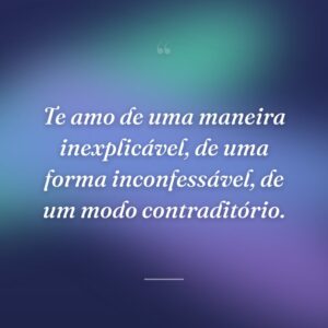 Te amo de uma maneira inexplicável, de uma forma inconfessável, de um modo contraditório.