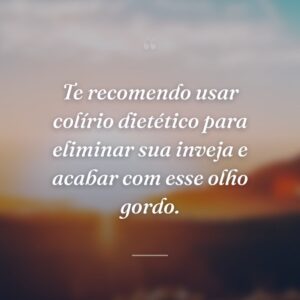 Te recomendo usar colírio dietético para eliminar sua inveja e acabar com esse olho gordo.