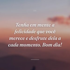 Tenha em mente a felicidade que você merece e desfrute dela a cada momento. Bom dia!