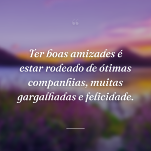 Ter boas amizades é estar rodeado de ótimas companhias, muitas gargalhadas e felicidade.