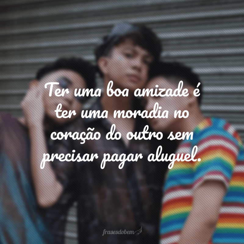 Ter uma boa amizade é ter uma moradia no coração do outro sem precisar pagar aluguel.