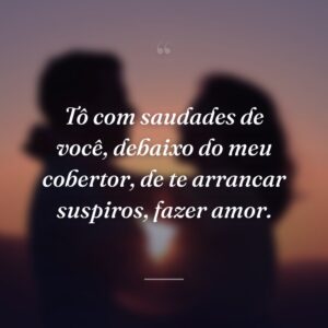 Tô com saudades de você, debaixo do meu cobertor, de te arrancar suspiros, fazer amor.