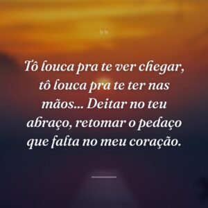 Tô louca pra te ver chegar, tô louca pra te ter nas mãos... Deitar no teu abraço, retomar o pedaço que falta no meu coração.