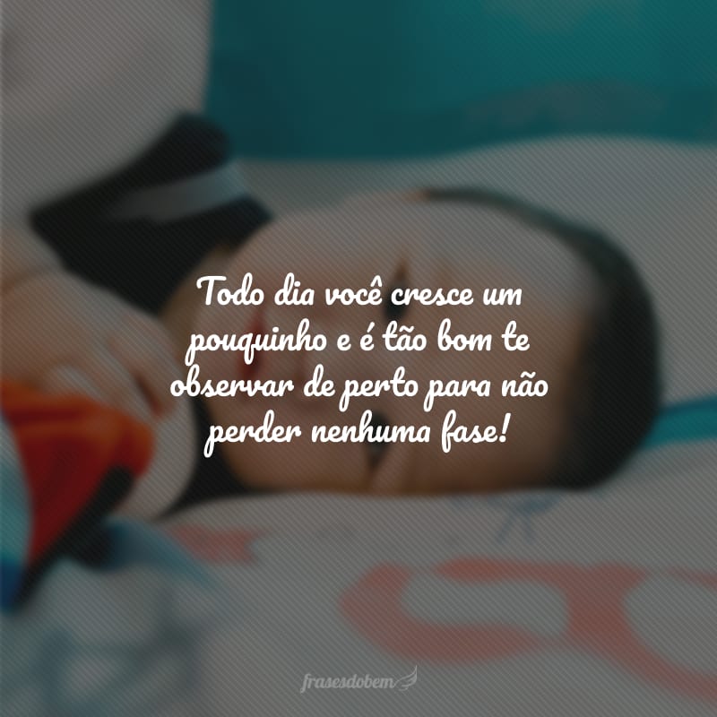 Todo dia você cresce um pouquinho e é tão bom te observar de perto para não perder nenhuma fase!