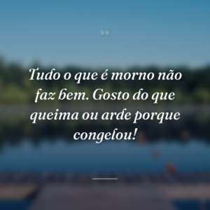 Tudo o que é morno não faz bem. Gosto do que queima ou arde porque congelou!