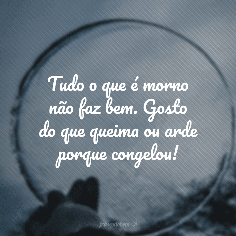 Tudo o que é morno não faz bem. Gosto do que queima ou arde porque congelou!